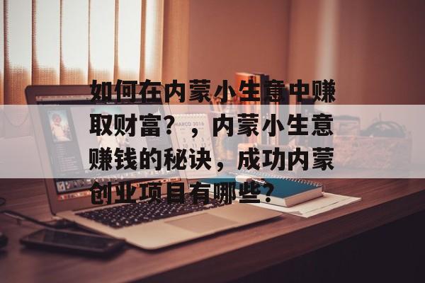 如何在内蒙小生意中赚取财富?,内蒙小生意赚钱的秘诀,成功内蒙创业项目有哪些? 如何在内蒙小生意中赚取财富?,内蒙小生意赚钱的秘诀,成功内蒙创业项目有哪些?