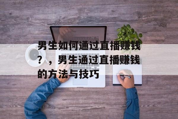 男生如何通过直播赚钱?,男生通过直播赚钱的方法与技巧 男生如何通过直播赚钱?,男生通过直播赚钱的方法与技巧