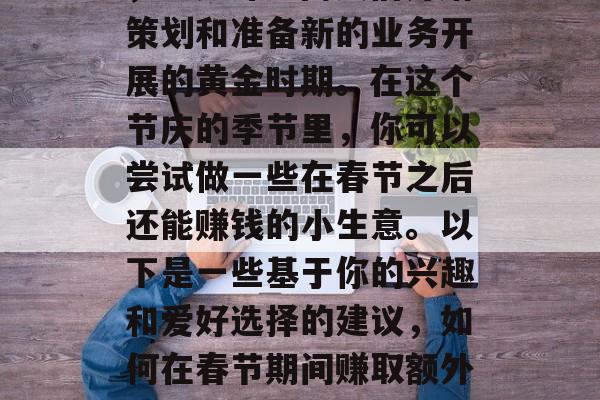 正月里,辞旧迎新之际,正是许多商人们开始策划和准备新的业务开展的黄金时期。在这个节庆的季节里,你可以尝试做一些在春节之后还能赚钱的小生意。以下是一些基于你的兴趣和爱好选择的建议,如何在春节期间赚取额外收入?五个在春节后赚钱的好方法 正月里,辞旧迎新之际,正是许多商人们开始策划和准备新的业务开展的黄金时期。在这个节庆的季节里,你可以尝试做一些在春节之后还能赚钱的小生意。以下是一些基于你的兴趣和爱好选择的建议,如何在春节期间赚取额外收入?五个在春节后赚钱的好方法