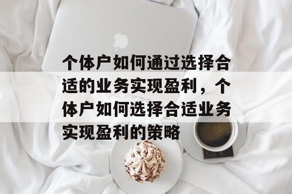 个体户如何通过选择合适的业务实现盈利,个体户如何选择合适业务实现盈利的策略 个体户如何通过选择合适的业务实现盈利,个体户如何选择合适业务实现盈利的策略