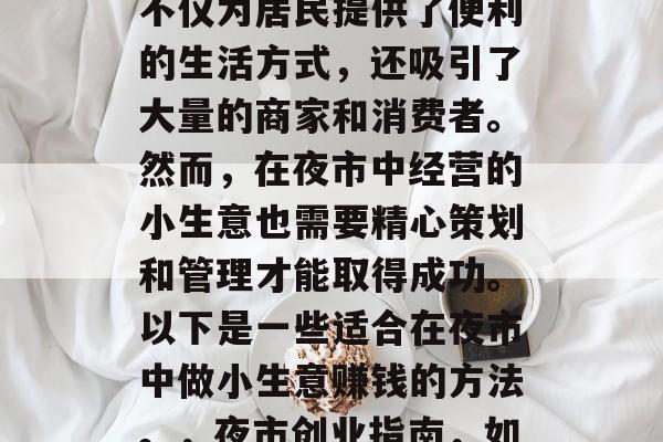 夜市是我们城市生活中不可或缺的一部分。它不仅为居民提供了便利的生活方式,还吸引了大量的商家和消费者。然而,在夜市中经营的小生意也需要精心策划和管理才能取得成功。以下是一些适合在夜市中做小生意赚钱的方法。,夜市创业指南,如何在繁华的夜晚中盈利小生意 夜市是我们城市生活中不可或缺的一部分。它不仅为居民提供了便利的生活方式,还吸引了大量的商家和消费者。然而,在夜市中经营的小生意也需要精心策划和管理才能取得成功。以下是一些适合在夜市中做小生意赚钱的方法。,夜市创业指南,如何在繁华的夜晚中盈利小生意