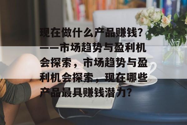 现在做什么产品赚钱?——市场趋势与盈利机会探索,市场趋势与盈利机会探索,现在哪些产品最具赚钱潜力? 现在做什么产品赚钱?——市场趋势与盈利机会探索,市场趋势与盈利机会探索,现在哪些产品最具赚钱潜力?