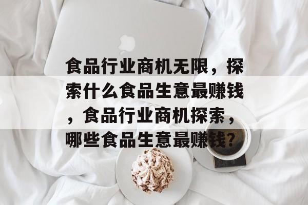 食品行业商机无限,探索什么食品生意最赚钱,食品行业商机探索,哪些食品生意最赚钱? 食品行业商机无限,探索什么食品生意最赚钱,食品行业商机探索,哪些食品生意最赚钱?
