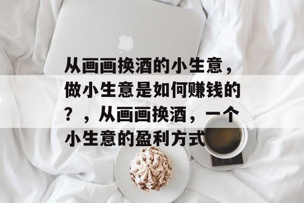从画画换酒的小生意,做小生意是如何赚钱的?,从画画换酒,一个小生意的盈利方式 从画画换酒的小生意,做小生意是如何赚钱的?,从画画换酒,一个小生意的盈利方式