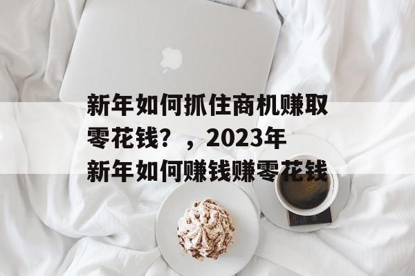 新年如何抓住商机赚取零花钱?,2023年新年如何赚钱赚零花钱 新年如何抓住商机赚取零花钱?,2023年新年如何赚钱赚零花钱