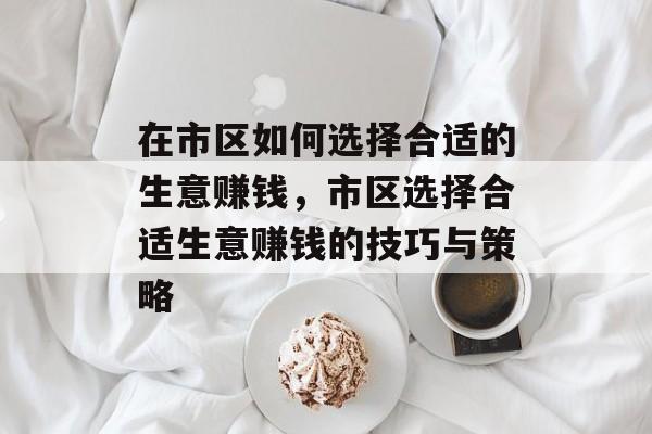 在市区如何选择合适的生意赚钱,市区选择合适生意赚钱的技巧与策略 在市区如何选择合适的生意赚钱,市区选择合适生意赚钱的技巧与策略