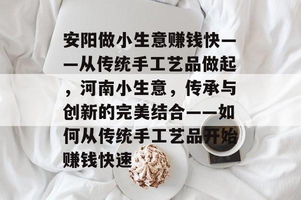 安阳做小生意赚钱快——从传统手工艺品做起,河南小生意,传承与创新的完美结合——如何从传统手工艺品开始赚钱快速 安阳做小生意赚钱快——从传统手工艺品做起,河南小生意,传承与创新的完美结合——如何从传统手工艺品开始赚钱快速