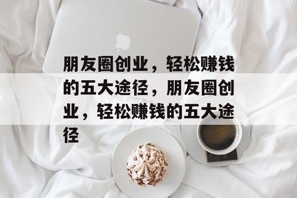 朋友圈创业,轻松赚钱的五大途径,朋友圈创业,轻松赚钱的五大途径 朋友圈创业,轻松赚钱的五大途径,朋友圈创业,轻松赚钱的五大途径