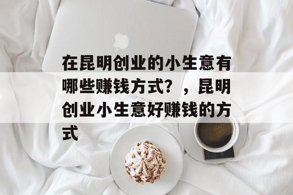 在昆明创业的小生意有哪些赚钱方式?,昆明创业小生意好赚钱的方式 在昆明创业的小生意有哪些赚钱方式?,昆明创业小生意好赚钱的方式