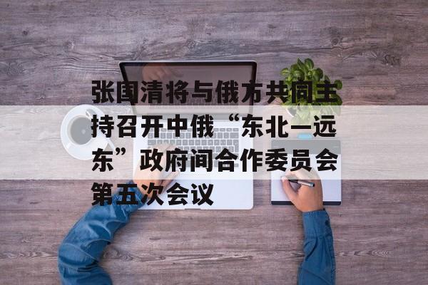 张国清将与俄方共同主持召开中俄“东北―远东”政府间合作委员会第五次会议