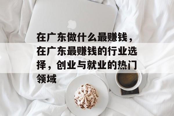 在广东做什么最赚钱,在广东最赚钱的行业选择,创业与就业的热门领域 在广东做什么最赚钱,在广东最赚钱的行业选择,创业与就业的热门领域