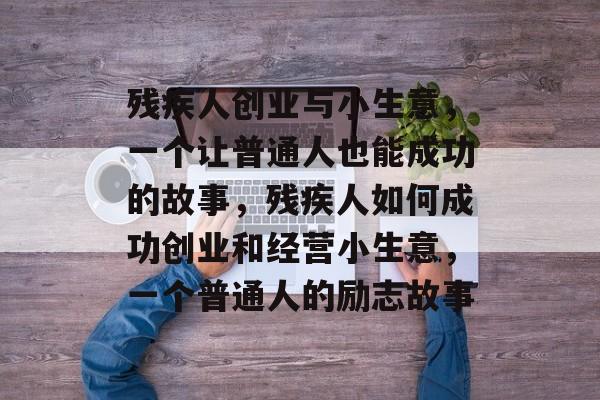 残疾人创业与小生意,一个让普通人也能成功的故事,残疾人如何成功创业和经营小生意,一个普通人的励志故事 残疾人创业与小生意,一个让普通人也能成功的故事,残疾人如何成功创业和经营小生意,一个普通人的励志故事