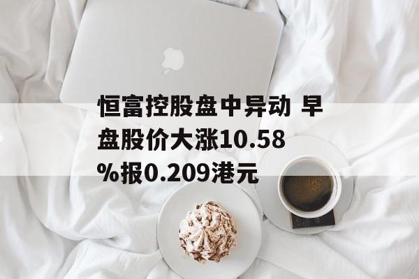 恒富控股盘中异动 早盘股价大涨10.58%报0.209港元