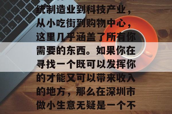深圳,这座拥有繁华都市气息的城市,汇集了各种行业和业态。从传统制造业到科技产业,从小吃街到购物中心,这里几乎涵盖了所有你需要的东西。如果你在寻找一个既可以发挥你的才能又可以带来收入的地方,那么在深圳市做小生意无疑是一个不错的选择。,深圳市的小生意,给你无限可能的职业选择 深圳,这座拥有繁华都市气息的城市,汇集了各种行业和业态。从传统制造业到科技产业,从小吃街到购物中心,这里几乎涵盖了所有你需要的东西。如果你在寻找一个既可以发挥你的才能又可以带来收入的地方,那么在深圳市做小生意无疑是一个不错的选择。,深圳市的小生意,给你无限可能的职业选择