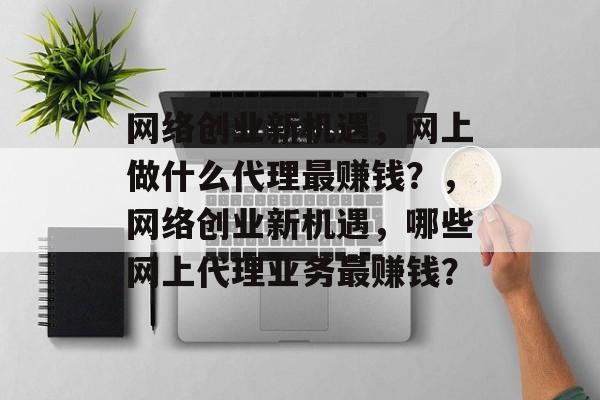 网络创业新机遇,网上做什么代理最赚钱?,网络创业新机遇,哪些网上代理业务最赚钱? 网络创业新机遇,网上做什么代理最赚钱?,网络创业新机遇,哪些网上代理业务最赚钱?