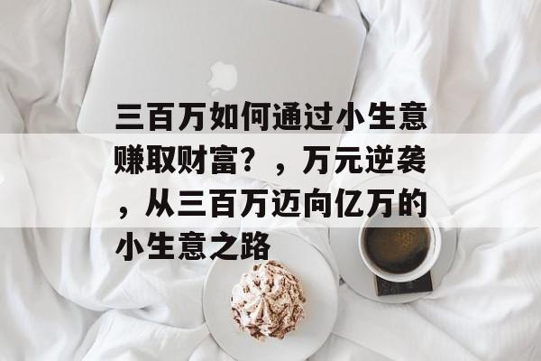 三百万如何通过小生意赚取财富?,万元逆袭,从三百万迈向亿万的小生意之路 三百万如何通过小生意赚取财富?,万元逆袭,从三百万迈向亿万的小生意之路