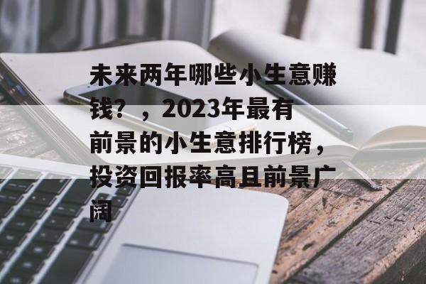 未来两年哪些小生意赚钱?,2023年最有前景的小生意排行榜,投资回报率高且前景广阔 未来两年哪些小生意赚钱?,2023年最有前景的小生意排行榜,投资回报率高且前景广阔