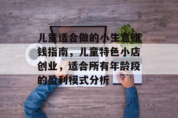 儿童适合做的小生意赚钱指南,儿童特色小店创业,适合所有年龄段的盈利模式分析 儿童适合做的小生意赚钱指南,儿童特色小店创业,适合所有年龄段的盈利模式分析