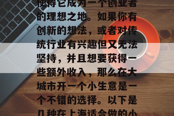上海是中国的经济大都市,拥有一流的生活质量和发达的交通网络,使得它成为一个创业者的理想之地。如果你有创新的想法,或者对传统行业有兴趣但又无法坚持,并且想要获得一些额外收入,那么在大城市开一个小生意是一个不错的选择。以下是几种在上海适合做的小生意赚钱方式。,多元化投资,在上海创业的新选择 上海是中国的经济大都市,拥有一流的生活质量和发达的交通网络,使得它成为一个创业者的理想之地。如果你有创新的想法,或者对传统行业有兴趣但又无法坚持,并且想要获得一些额外收入,那么在大城市开一个小生意是一个不错的选择。以下是几种在上海适合做的小生意赚钱方式。,多元化投资,在上海创业的新选择
