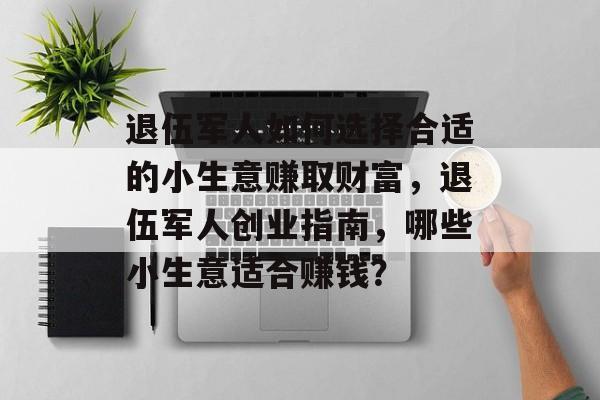 退伍军人如何选择合适的小生意赚取财富,退伍军人创业指南,哪些小生意适合赚钱? 退伍军人如何选择合适的小生意赚取财富,退伍军人创业指南,哪些小生意适合赚钱?