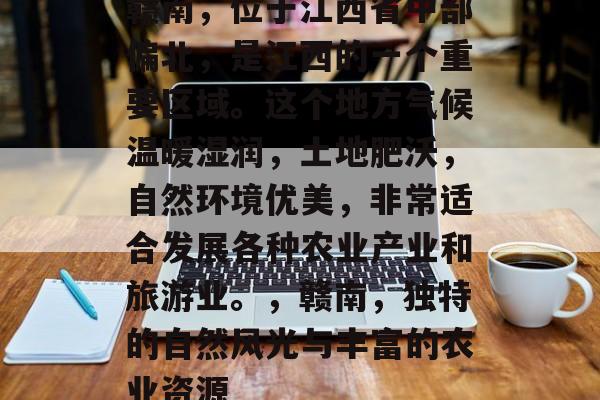赣南,位于江西省中部偏北,是江西的一个重要区域。这个地方气候温暖湿润,土地肥沃,自然环境优美,非常适合发展各种农业产业和旅游业。,赣南,独特的自然风光与丰富的农业资源 赣南,位于江西省中部偏北,是江西的一个重要区域。这个地方气候温暖湿润,土地肥沃,自然环境优美,非常适合发展各种农业产业和旅游业。,赣南,独特的自然风光与丰富的农业资源