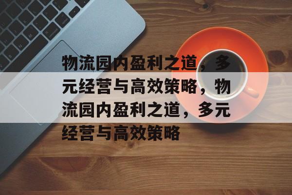 物流园内盈利之道,多元经营与高效策略,物流园内盈利之道,多元经营与高效策略 物流园内盈利之道,多元经营与高效策略,物流园内盈利之道,多元经营与高效策略
