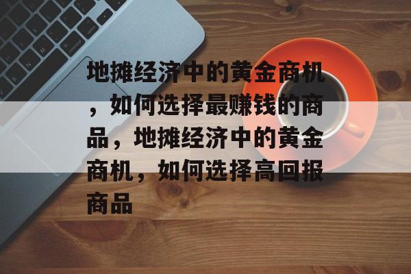 地摊经济中的黄金商机,如何选择最赚钱的商品,地摊经济中的黄金商机,如何选择高回报商品 地摊经济中的黄金商机,如何选择最赚钱的商品,地摊经济中的黄金商机,如何选择高回报商品