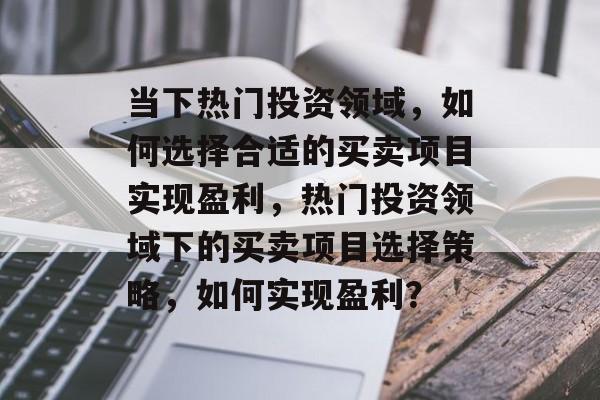 当下热门投资领域,如何选择合适的买卖项目实现盈利,热门投资领域下的买卖项目选择策略,如何实现盈利? 当下热门投资领域,如何选择合适的买卖项目实现盈利,热门投资领域下的买卖项目选择策略,如何实现盈利?