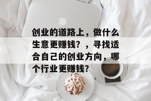 创业的道路上,做什么生意更赚钱?,寻找适合自己的创业方向,哪个行业更赚钱? 创业的道路上,做什么生意更赚钱?,寻找适合自己的创业方向,哪个行业更赚钱?