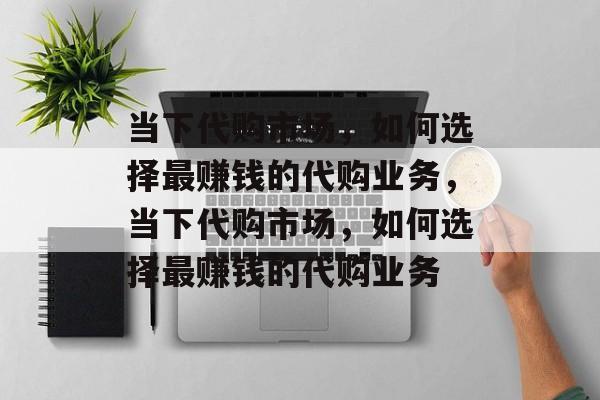 当下代购市场,如何选择最赚钱的代购业务,当下代购市场,如何选择最赚钱的代购业务 当下代购市场,如何选择最赚钱的代购业务,当下代购市场,如何选择最赚钱的代购业务