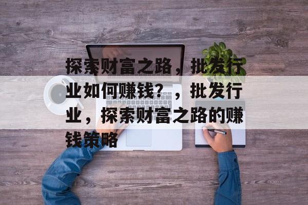 探索财富之路,批发行业如何赚钱?,批发行业,探索财富之路的赚钱策略 探索财富之路,批发行业如何赚钱?,批发行业,探索财富之路的赚钱策略