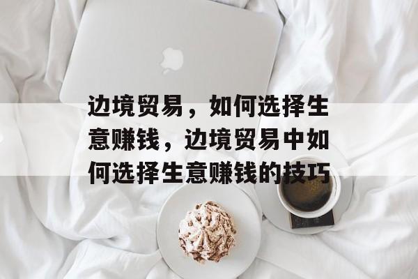 边境贸易，如何选择生意赚钱，边境贸易中如何选择生意赚钱的技巧