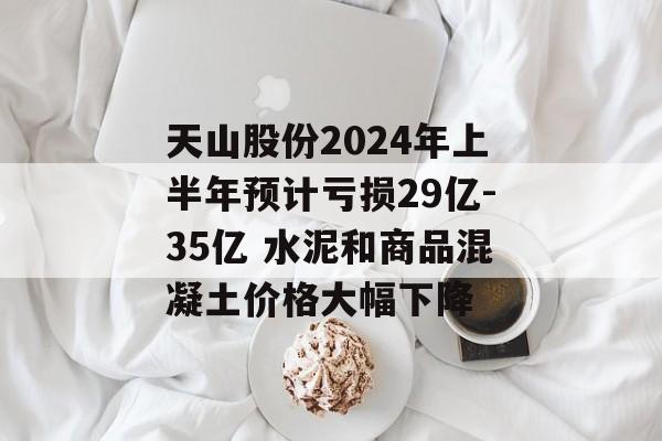 天山股份2024年上半年预计亏损29亿-35亿 水泥和商品混凝土价格大幅下降 天山股份2024年上半年预计亏损29亿-35亿 水泥和商品混凝土价格大幅下降