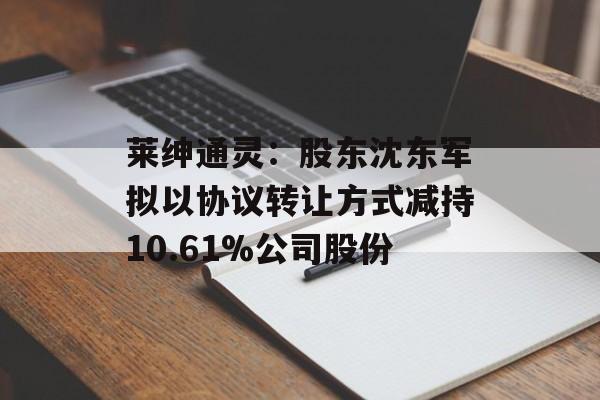 莱绅通灵:股东沈东军拟以协议转让方式减持10.61%公司股份 莱绅通灵:股东沈东军拟以协议转让方式减持10.61%公司股份