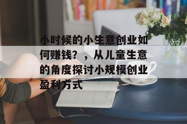 小时候的小生意创业如何赚钱?,从儿童生意的角度探讨小规模创业盈利方式 小时候的小生意创业如何赚钱?,从儿童生意的角度探讨小规模创业盈利方式