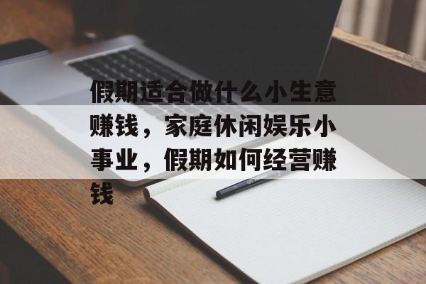 假期适合做什么小生意赚钱,家庭休闲娱乐小事业,假期如何经营赚钱 假期适合做什么小生意赚钱,家庭休闲娱乐小事业,假期如何经营赚钱