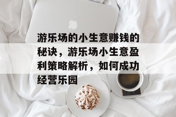 游乐场的小生意赚钱的秘诀,游乐场小生意盈利策略解析,如何成功经营乐园 游乐场的小生意赚钱的秘诀,游乐场小生意盈利策略解析,如何成功经营乐园