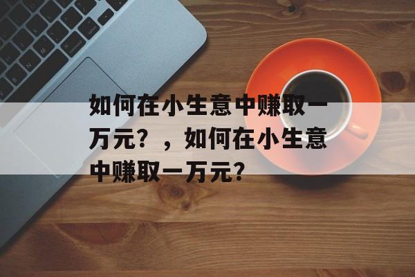 如何在小生意中赚取一万元?,如何在小生意中赚取一万元? 如何在小生意中赚取一万元?,如何在小生意中赚取一万元?