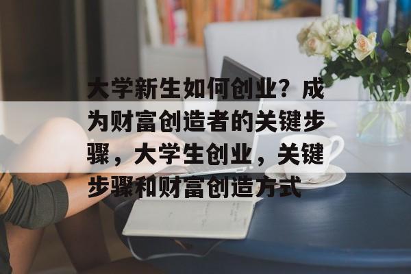 大学新生如何创业?成为财富创造者的关键步骤,大学生创业,关键步骤和财富创造方式 大学新生如何创业?成为财富创造者的关键步骤,大学生创业,关键步骤和财富创造方式