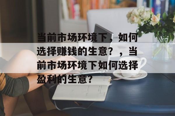 当前市场环境下,如何选择赚钱的生意?,当前市场环境下如何选择盈利的生意? 当前市场环境下,如何选择赚钱的生意?,当前市场环境下如何选择盈利的生意?