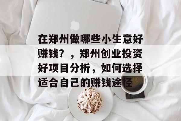 在郑州做哪些小生意好赚钱?,郑州创业投资好项目分析,如何选择适合自己的赚钱途径 在郑州做哪些小生意好赚钱?,郑州创业投资好项目分析,如何选择适合自己的赚钱途径