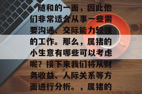 属猪的人在生活中的性格特点往往表现出开朗、随和的一面,因此他们非常适合从事一些需要沟通、交际能力较强的工作。那么,属猪的小生意有哪些可以考虑呢?接下来我们将从财务收益、人际关系等方面进行分析。,属猪的商业机会,如何选择适合自己的小生意? 属猪的人在生活中的性格特点往往表现出开朗、随和的一面,因此他们非常适合从事一些需要沟通、交际能力较强的工作。那么,属猪的小生意有哪些可以考虑呢?接下来我们将从财务收益、人际关系等方面进行分析。,属猪的商业机会,如何选择适合自己的小生意?