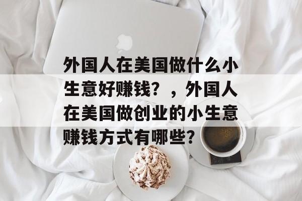 外国人在美国做什么小生意好赚钱?,外国人在美国做创业的小生意赚钱方式有哪些? 外国人在美国做什么小生意好赚钱?,外国人在美国做创业的小生意赚钱方式有哪些?