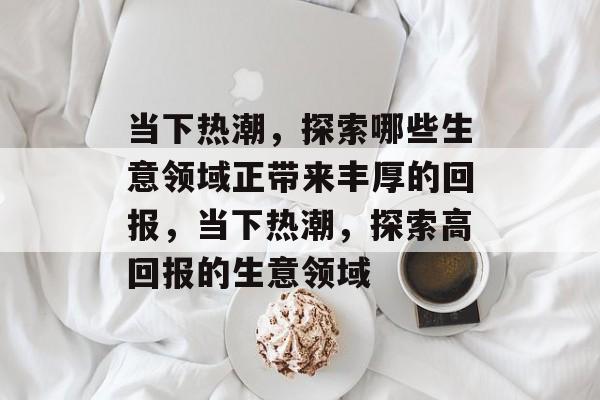 当下热潮,探索哪些生意领域正带来丰厚的回报,当下热潮,探索高回报的生意领域 当下热潮,探索哪些生意领域正带来丰厚的回报,当下热潮,探索高回报的生意领域
