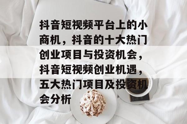 抖音短视频平台上的小商机,抖音的十大热门创业项目与投资机会,抖音短视频创业机遇,五大热门项目及投资机会分析 抖音短视频平台上的小商机,抖音的十大热门创业项目与投资机会,抖音短视频创业机遇,五大热门项目及投资机会分析