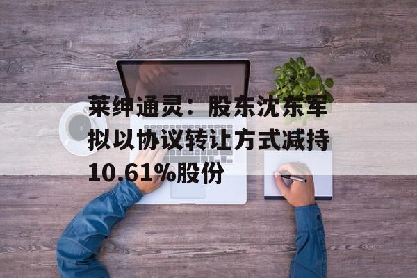 莱绅通灵：股东沈东军拟以协议转让方式减持10.61%股份