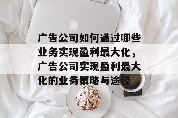 广告公司如何通过哪些业务实现盈利最大化,广告公司实现盈利最大化的业务策略与途径 广告公司如何通过哪些业务实现盈利最大化,广告公司实现盈利最大化的业务策略与途径
