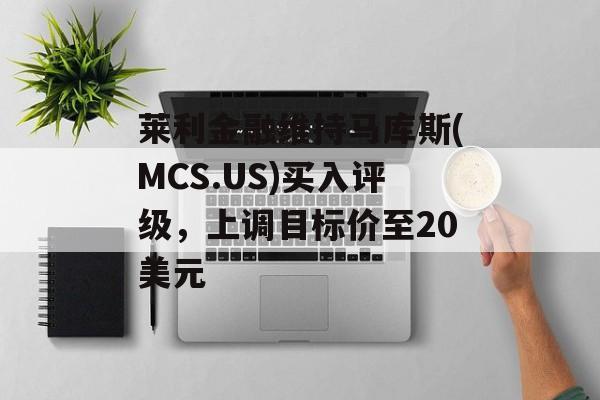 莱利金融维持马库斯(MCS.US)买入评级,上调目标价至20美元 莱利金融维持马库斯(MCS.US)买入评级,上调目标价至20美元