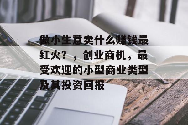 做小生意卖什么赚钱最红火?,创业商机,最受欢迎的小型商业类型及其投资回报 做小生意卖什么赚钱最红火?,创业商机,最受欢迎的小型商业类型及其投资回报