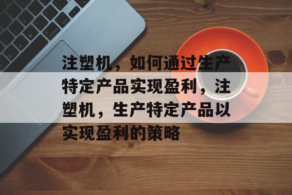 注塑机，如何通过生产特定产品实现盈利，注塑机，生产特定产品以实现盈利的策略